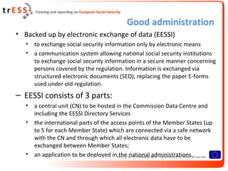 Good administration
• Backed up by electronic exchange of data (EESSI)
   •   to exchange social security information only by electronic means
   •   a communication system allowing national social security institutions
       to exchange social security information in a secure manner concerning
       persons covered by the regulation. Information is exchanged via
       structured electronic documents (SED), replacing the paper E-forms
       used under old regulation.
– EESSI consists of 3 parts:
   •   a central unit (CN) to be hosted in the Commission Data Centre and
       including the EESSI Directory Services
   •   the international parts of the access points of the Member States (up
       to 5 for each Member State) which are connected via a safe network
       with the CN and through which all electronic data have to be
       exchanged between Member States;
   •   an application to be deployed in the national administrations.
 