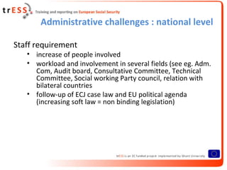 Administrative challenges : national level

Staff requirement
   • increase of people involved
   • workload and involvement in several fields (see eg. Adm.
     Com, Audit board, Consultative Committee, Technical
     Committee, Social working Party council, relation with
     bilateral countries
   • follow-up of ECJ case law and EU political agenda
     (increasing soft law = non binding legislation)
 