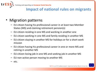 Impact of national rules on migrants

• Migration patterns
  – EU citizen having his professional career in at least two Member
    States (MS) and claiming retirement pension(s)
  – EU citizen residing in one MS and working in another one
  – EU citizen working in one MS and family residing in another MS
  – EU citizen staying in another MS for holidays or for a short work
    mission
  – EU citizen having his professional career in one or more MS and
    retiring in another MS
  – EU citizen losing job in one MS and seeking job in another MS
  – EU non-active person moving to another MS
  – etc.
 