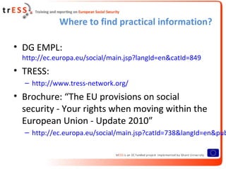 Where to find practical information?

• DG EMPL:
  http://ec.europa.eu/social/main.jsp?langId=en&catId=849
• TRESS:
  – http://www.tress-network.org/
• Brochure: “The EU provisions on social
  security - Your rights when moving within the
  European Union - Update 2010”
  – http://ec.europa.eu/social/main.jsp?catId=738&langId=en&pub
 