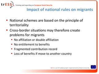 Impact of national rules on migrants

• National schemes are based on the principle of
  territoriality
• Cross-border situations may therefore create
  problems for migrants
   •   No affiliation or double affiliation
   •   No entitlement to benefits
   •   Fragmented contribution record
   •   Loss of benefits if move to another country
 