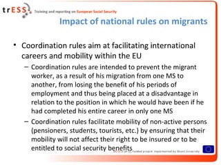 Impact of national rules on migrants

• Coordination rules aim at facilitating international
  careers and mobility within the EU
   – Coordination rules are intended to prevent the migrant
     worker, as a result of his migration from one MS to
     another, from losing the benefit of his periods of
     employment and thus being placed at a disadvantage in
     relation to the position in which he would have been if he
     had completed his entire career in only one MS
   – Coordination rules facilitate mobility of non-active persons
     (pensioners, students, tourists, etc.) by ensuring that their
     mobility will not affect their right to be insured or to be
     entitled to social security benefits
 