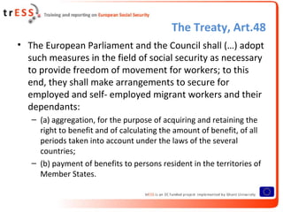 The Treaty, Art.48
• The European Parliament and the Council shall (…) adopt
  such measures in the field of social security as necessary
  to provide freedom of movement for workers; to this
  end, they shall make arrangements to secure for
  employed and self- employed migrant workers and their
  dependants:
   – (a) aggregation, for the purpose of acquiring and retaining the
     right to benefit and of calculating the amount of benefit, of all
     periods taken into account under the laws of the several
     countries;
   – (b) payment of benefits to persons resident in the territories of
     Member States.
 