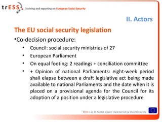 II. Actors
The EU social security legislation
•Co-decision procedure:
   •   Council: social security ministries of 27
   •   European Parliament
   •   On equal footing: 2 readings + conciliation committee
   •   + Opinion of national Parliaments: eight-week period
       shall elapse between a draft legislative act being made
       available to national Parliaments and the date when it is
       placed on a provisional agenda for the Council for its
       adoption of a position under a legislative procedure
 