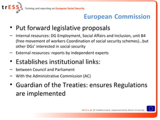 European Commission
• Put forward legislative proposals
– Internal resources: DG Employment, Social Affairs and Inclusion, unit B4
  (free movement of workers Coordination of social security schemes)…but
  other DGs’ interested in social security
– External resources: reports by independent experts

• Establishes institutional links:
– between Council and Parliament
– With the Administrative Commission (AC)

• Guardian of the Treaties: ensures Regulations
  are implemented
 