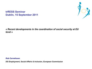 trRESS Seminar
Dublin, 15 September 2011




« Recent developments in the coordination of social security at EU 
level »




Rob Cornelissen
DG Employment, Social Affairs & Inclusion, European Commission
 