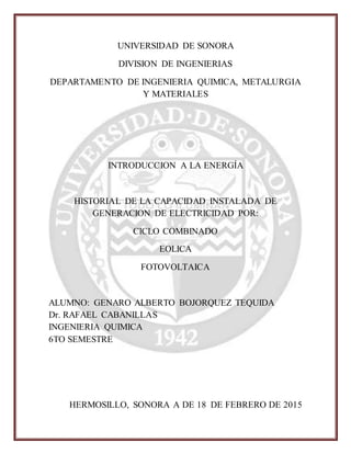 UNIVERSIDAD DE SONORA
DIVISION DE INGENIERIAS
DEPARTAMENTO DE INGENIERIA QUIMICA, METALURGIA
Y MATERIALES
INTRODUCCION A LA ENERGÍA
HISTORIAL DE LA CAPACIDAD INSTALADA DE
GENERACION DE ELECTRICIDAD POR:
CICLO COMBINADO
EOLICA
FOTOVOLTAICA
ALUMNO: GENARO ALBERTO BOJORQUEZ TEQUIDA
Dr. RAFAEL CABANILLAS
INGENIERIA QUIMICA
6TO SEMESTRE
HERMOSILLO, SONORA A DE 18 DE FEBRERO DE 2015
 