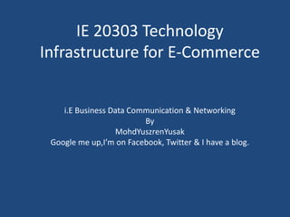 IE 20303 Technology Infrastructure for E-Commerce  i.E Business Data Communication & Networking By MohdYuszrenYusak Google me up,I’m on Facebook, Twitter & I have a blog. 