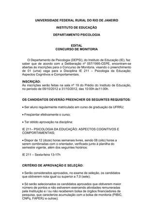 UNIVERSIDADE FEDERAL RURAL DO RIO DE JANEIRO

                        INSTITUTO DE EDUCAÇÃO

                      DEPARTAMENTO PSICOLOGIA


                               EDITAL
                        CONCURSO DE MONITORIA


   O Departamento de Psicologia (DEPSI), do Instituto de Educação (IE), faz
saber que de acordo com a Deliberação nº 057/1995-CEPE, encontram-se
abertas às inscrições para o Concurso de Monitoria, visando o preenchimento
de 01 (uma) vaga para a Disciplina IE 211 – Psicologia da Educação:
Aspectos Cognitivos e Comportamentais.

INSCRIÇÃO:
As inscrições serão feitas na sala nº 19 do Prédio do Instituto de Educação,
no período de 09/10/2012 a 31/10/2012, das 10:00h às11:00h.


OS CANDIDATOS DEVERÃO PREENCHER OS SEGUINTES REQUISITOS:

• Ser aluno regularmente matriculado em curso de graduação da UFRRJ;

• Freqüentar efetivamente o curso;

• Ter obtido aprovação na disciplina:

IE 211– PSICOLOGIA DA EDUCAÇÃO: ASPECTOS COGNITIVOS E
COMPORTAMENTAIS;

• Dispor de 12 (doze) horas semanais livres, sendo 08 (oito) horas a
serem combinadas com o orientador, verificado junto à planilha do
semestre vigente, além dos seguintes horários:

IE 211 – Sexta-feira 13-17h


CRITÉRIO DE APROVAÇÃO E SELEÇÃO:

• Serão considerados aprovados, no exame de seleção, os candidatos
que obtiverem nota igual ou superior a 7,0 (sete);

• Só serão selecionados os candidatos aprovados que obtiverem maior
número de pontos e não estiverem exercendo atividades remuneradas
pela Instituição e / ou não receberem bolsa de órgãos financiadores de
pesquisa, que caracterize acumulação com a bolsa de monitoria (PIBIC,
CNPq, FAPERJ e outras);
 