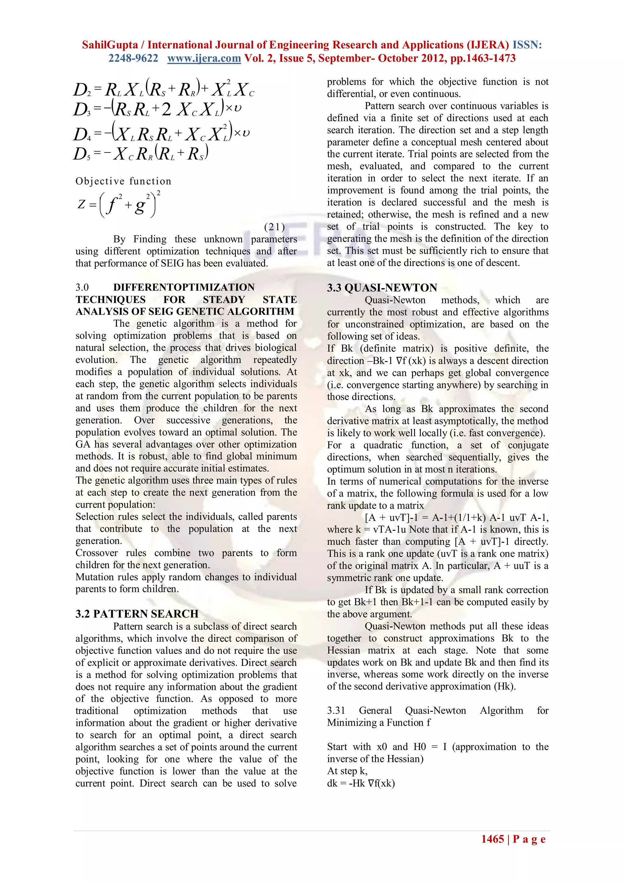 SahilGupta / International Journal of Engineering Research and Applications (IJERA) ISSN:
2248-9622 www.ijera.com Vol. 2, Issue 5, September- October 2012, pp.1463-1473
1465 | P a g e
  X
X
R
R
X
R
D C
L
R
S
L
L
2
2



  



 X
X
R
R
D L
C
L
S 2
3
  



 X
X
R
R
X
D L
C
L
S
L
2
4
 
R
R
R
X
D S
L
R
C



5
Objective function
2
2
2





 
 g
f
Z
(21)
By Finding these unknown parameters
using different optimization techniques and after
that performance of SEIG has been evaluated.
3.0 DIFFERENTOPTIMIZATION
TECHNIQUES FOR STEADY STATE
ANALYSIS OF SEIG GENETIC ALGORITHM
The genetic algorithm is a method for
solving optimization problems that is based on
natural selection, the process that drives biological
evolution. The genetic algorithm repeatedly
modifies a population of individual solutions. At
each step, the genetic algorithm selects individuals
at random from the current population to be parents
and uses them produce the children for the next
generation. Over successive generations, the
population evolves toward an optimal solution. The
GA has several advantages over other optimization
methods. It is robust, able to find global minimum
and does not require accurate initial estimates.
The genetic algorithm uses three main types of rules
at each step to create the next generation from the
current population:
Selection rules select the individuals, called parents
that contribute to the population at the next
generation.
Crossover rules combine two parents to form
children for the next generation.
Mutation rules apply random changes to individual
parents to form children.
3.2 PATTERN SEARCH
Pattern search is a subclass of direct search
algorithms, which involve the direct comparison of
objective function values and do not require the use
of explicit or approximate derivatives. Direct search
is a method for solving optimization problems that
does not require any information about the gradient
of the objective function. As opposed to more
traditional optimization methods that use
information about the gradient or higher derivative
to search for an optimal point, a direct search
algorithm searches a set of points around the current
point, looking for one where the value of the
objective function is lower than the value at the
current point. Direct search can be used to solve
problems for which the objective function is not
differential, or even continuous.
Pattern search over continuous variables is
defined via a finite set of directions used at each
search iteration. The direction set and a step length
parameter define a conceptual mesh centered about
the current iterate. Trial points are selected from the
mesh, evaluated, and compared to the current
iteration in order to select the next iterate. If an
improvement is found among the trial points, the
iteration is declared successful and the mesh is
retained; otherwise, the mesh is refined and a new
set of trial points is constructed. The key to
generating the mesh is the definition of the direction
set. This set must be sufficiently rich to ensure that
at least one of the directions is one of descent.
3.3 QUASI-NEWTON
Quasi-Newton methods, which are
currently the most robust and effective algorithms
for unconstrained optimization, are based on the
following set of ideas.
If Bk (definite matrix) is positive definite, the
direction –Bk-1 ∇f (xk) is always a descent direction
at xk, and we can perhaps get global convergence
(i.e. convergence starting anywhere) by searching in
those directions.
As long as Bk approximates the second
derivative matrix at least asymptotically, the method
is likely to work well locally (i.e. fast convergence).
For a quadratic function, a set of conjugate
directions, when searched sequentially, gives the
optimum solution in at most n iterations.
In terms of numerical computations for the inverse
of a matrix, the following formula is used for a low
rank update to a matrix
[A + uvT]-1 = A-1+(1/1+k) A-1 uvT A-1,
where k = vTA-1u Note that if A-1 is known, this is
much faster than computing [A + uvT]-1 directly.
This is a rank one update (uvT is a rank one matrix)
of the original matrix A. In particular, A + uuT is a
symmetric rank one update.
If Bk is updated by a small rank correction
to get Bk+1 then Bk+1-1 can be computed easily by
the above argument.
Quasi-Newton methods put all these ideas
together to construct approximations Bk to the
Hessian matrix at each stage. Note that some
updates work on Bk and update Bk and then find its
inverse, whereas some work directly on the inverse
of the second derivative approximation (Hk).
3.31 General Quasi-Newton Algorithm for
Minimizing a Function f
Start with x0 and H0 = I (approximation to the
inverse of the Hessian)
At step k,
dk = -Hk ∇f(xk)
 