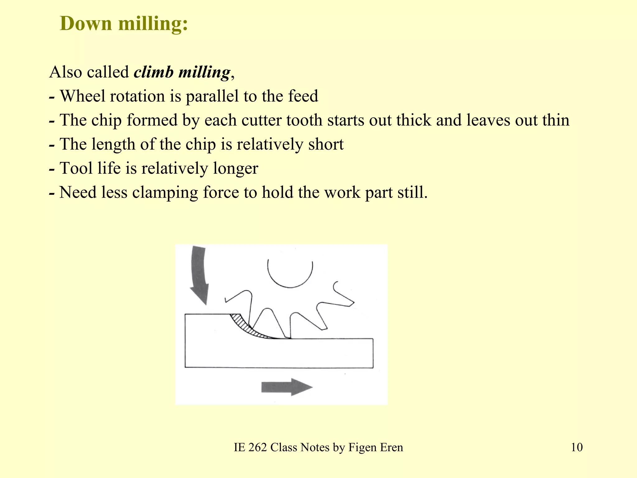Down milling:  Also called  climb milling , -  Wheel rotation is parallel to the feed -  The chip formed by each cutter tooth starts out thick and leaves out thin -  The length of the chip is relatively short -  Tool life is relatively longer -  Need less clamping force to hold the work part still. IE 262 Class Notes by Figen Eren 