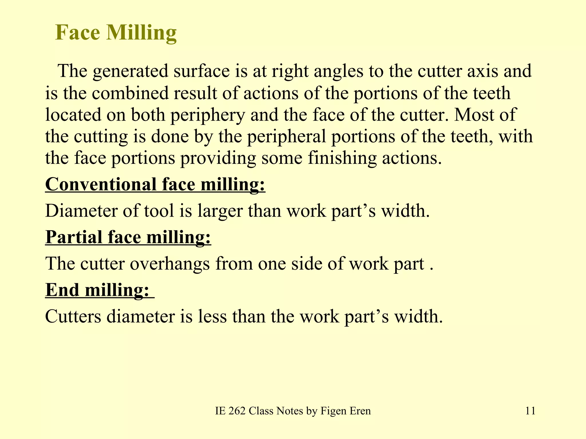 Face Milling The generated surface is at right angles to the cutter axis and is the combined result of actions of the portions of the teeth located on both periphery and the face of the cutter. Most of the cutting is done by the peripheral portions of the teeth, with the face portions providing some finishing actions. Conventional face milling: Diameter of tool is larger than work part’s width. Partial face milling: The cutter overhangs from one side of work part . End milling:  Cutters diameter is less than the work part’s width. IE 262 Class Notes by Figen Eren 