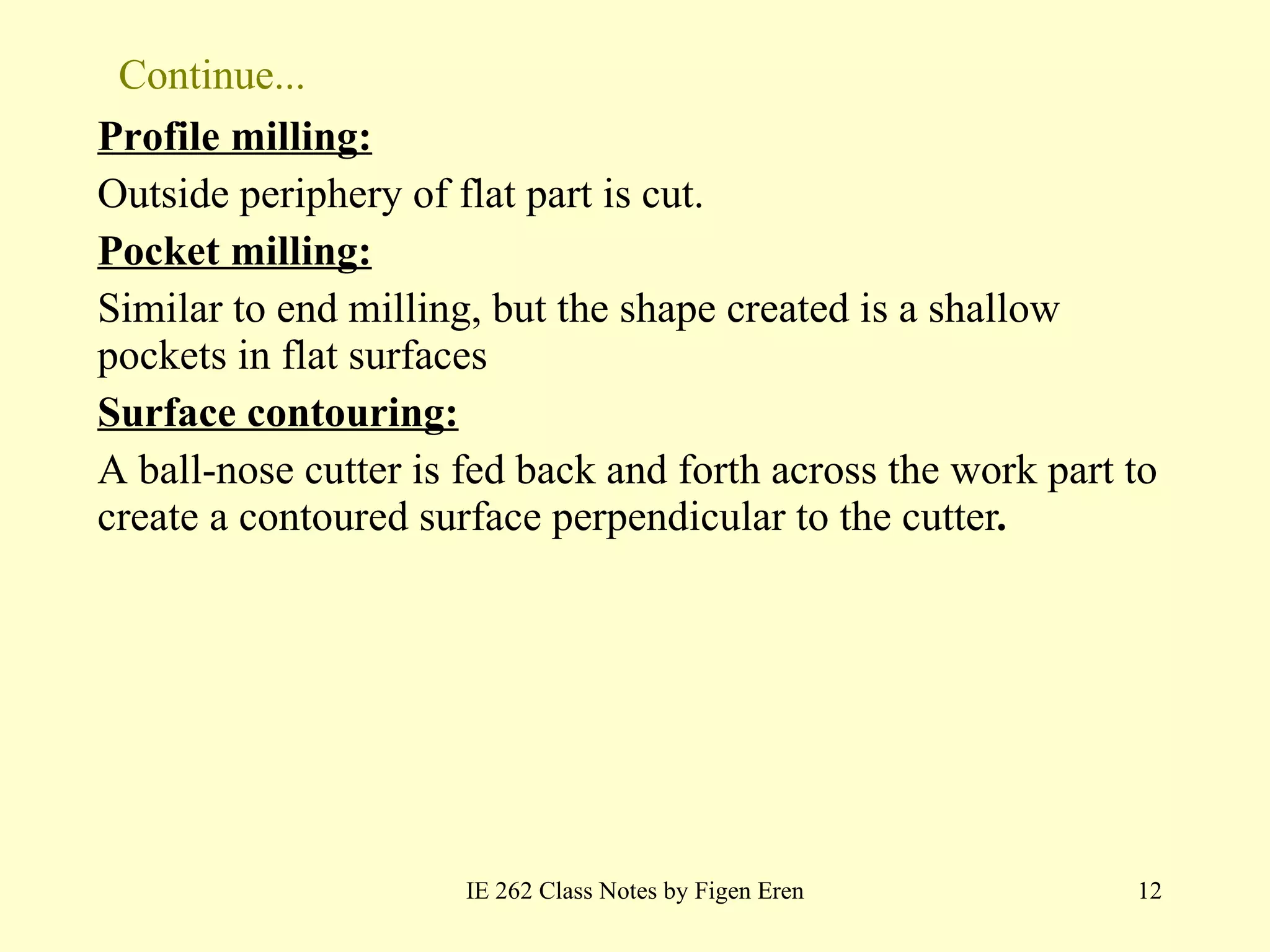 Continue... Profile milling: Outside periphery of flat part is cut. Pocket milling: Similar to end milling, but the shape created is a shallow pockets in flat surfaces Surface contouring: A ball-nose cutter is fed back and forth across the work part to create a contoured surface perpendicular to the cutter . IE 262 Class Notes by Figen Eren 