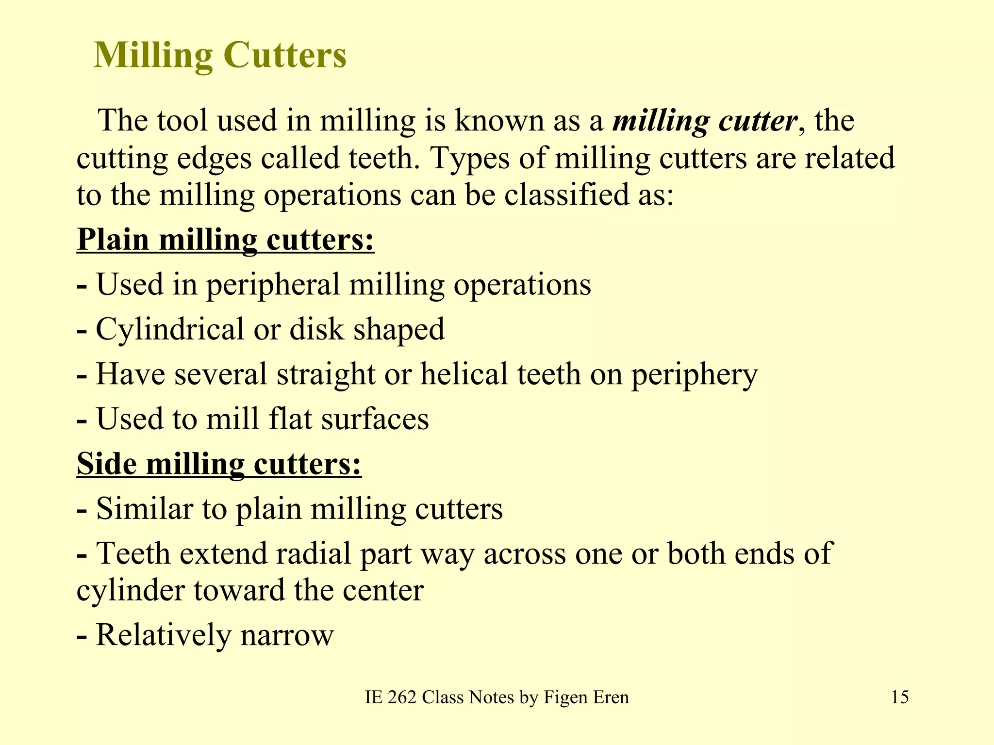 Milling Cutters The tool used in milling is known as a  milling cutter , the cutting edges called teeth. Types of milling cutters are related to the milling operations can be classified as : Plain milling cutters: -  Used in peripheral milling operations -  Cylindrical or disk shaped -  Have several straight or helical teeth on periphery  -  Used to mill flat surfaces Side milling cutters: -  Similar to plain milling cutters -  Teeth extend radial part way across one or both ends of cylinder toward the center -  Relatively narrow IE 262 Class Notes by Figen Eren 