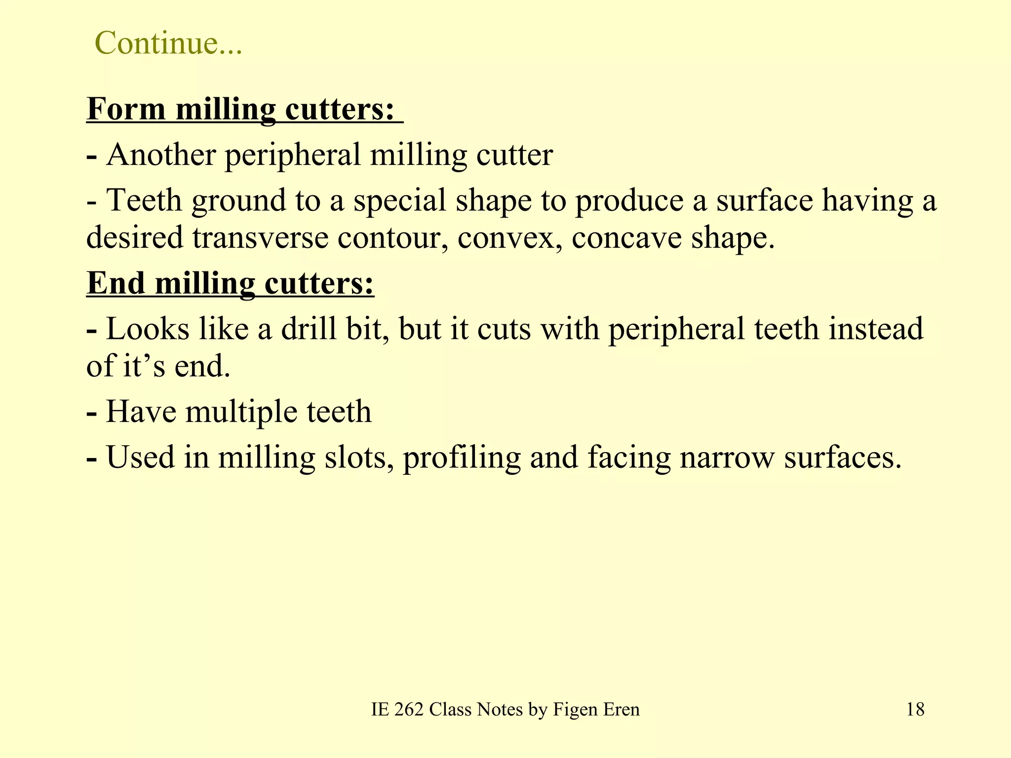 Continue... Form milling cutters:  -  Another peripheral milling cutter - Teeth ground to a special shape to produce a surface having a desired transverse contour, convex, concave shape. End milling cutters: -  Looks like a drill bit, but it cuts with peripheral teeth instead of it ’ s end.   -  Have multiple teeth -  Used in milling slots, profiling and facing narrow surfaces . IE 262 Class Notes by Figen Eren 