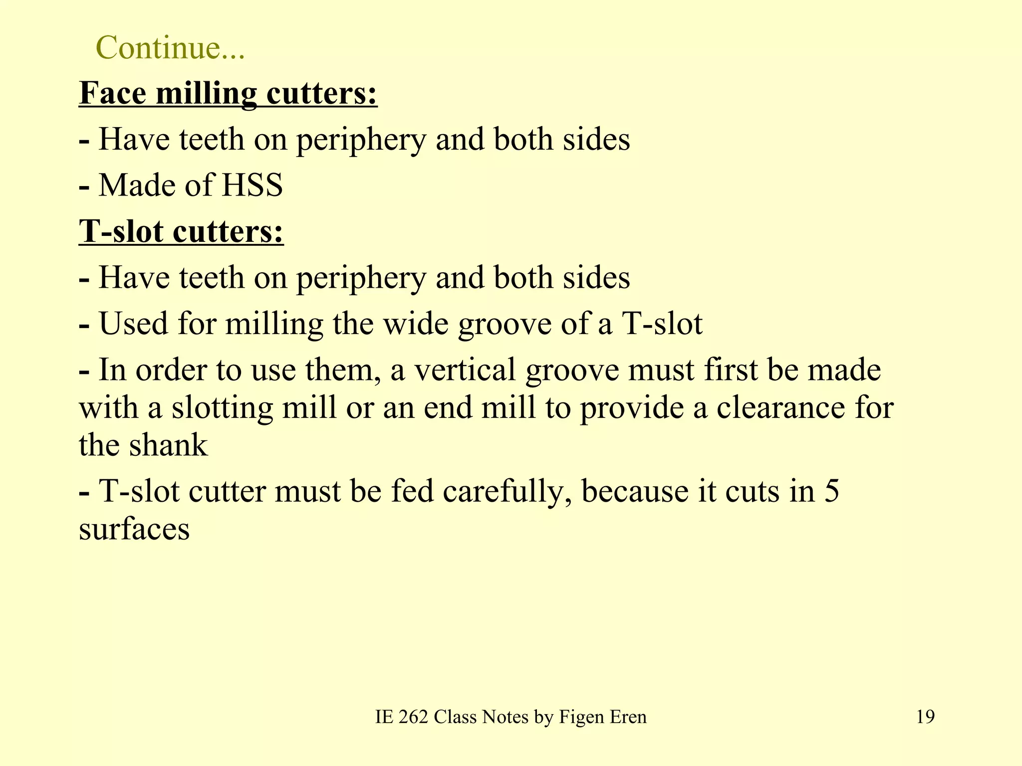 Continue... Face milling cutters: -  Have teeth on periphery and both sides -  Made of HSS T-slot cutters: -  Have teeth on periphery and both sides -  Used for milling the wide groove of a T-slot -  In order to use them, a vertical groove must first be made with a slotting mill or an end mill to provide a clearance for the shank -  T-slot cutter must be fed carefully, because it cuts in 5 surfaces IE 262 Class Notes by Figen Eren 