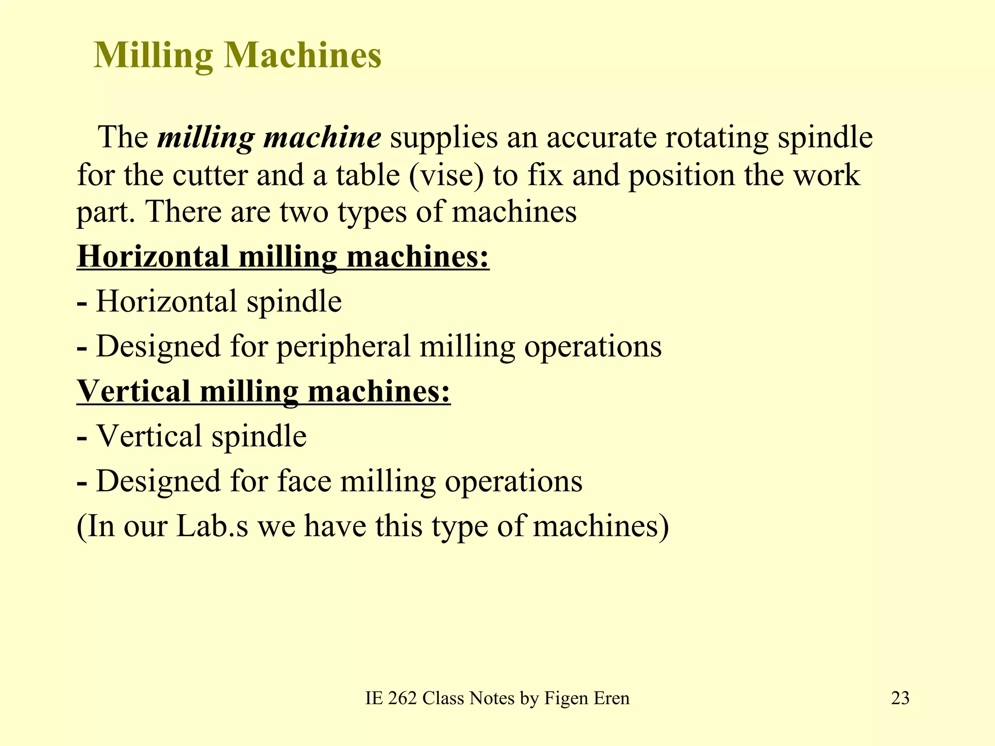 Milling Machines The  milling machine  supplies an accurate rotating spindle for the cutter and a table (vise) to fix and position the work part. There are two types of machines Horizontal milling machines: -  Horizontal spindle -  Designed for peripheral milling operations Vertical milling machines: -  Vertical spindle -  Designed for face milling operations (In our Lab.s we have this type of machines) IE 262 Class Notes by Figen Eren 