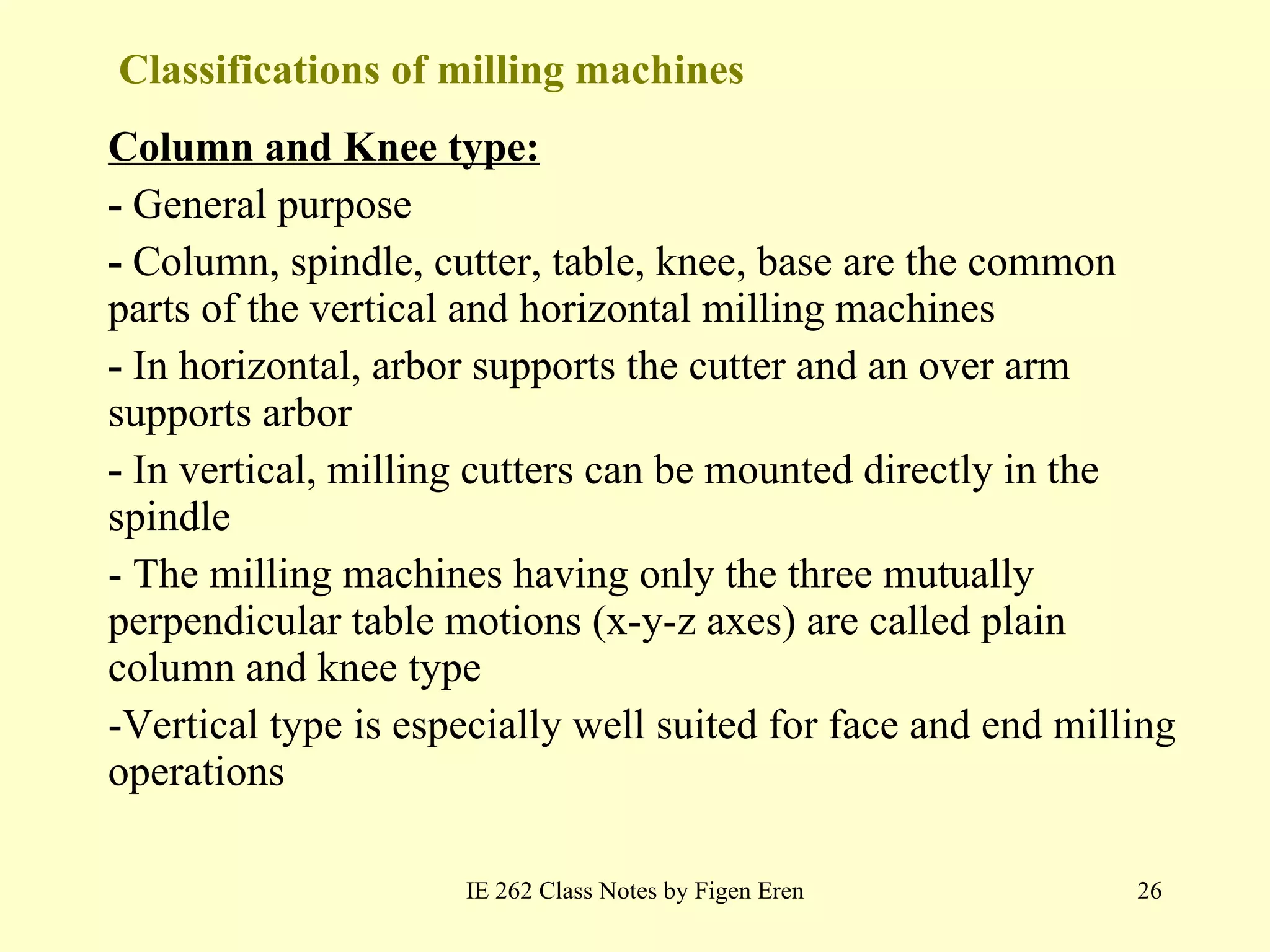 Classifications of milling machines Column and Knee type: -  General purpose -  Column, spindle, cutter, table, knee, base are the common parts of the vertical and horizontal milling machines -  In horizontal, arbor supports the cutter and an over arm supports arbor  -  In vertical, milling cutters can be mounted directly in the spindle  - The milling machines having only the three mutually perpendicular table motions (x-y-z axes) are called plain column and knee type -Vertical type is especially well suited for face and end milling operations IE 262 Class Notes by Figen Eren 