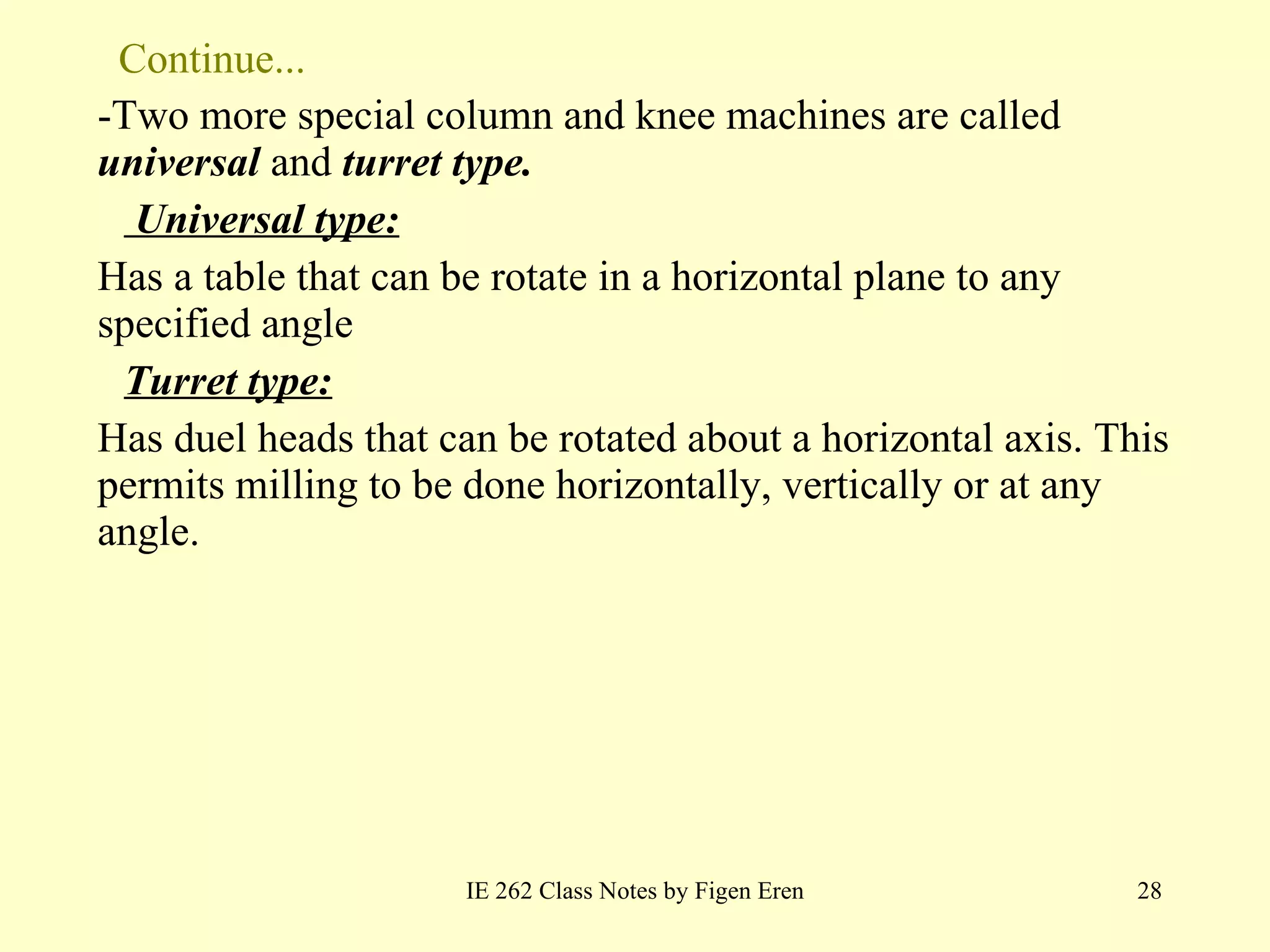 Continue... -Two more special column and knee machines are called  universal  and  turret type.   Universal type:   Has a table that can be rotate in a horizontal plane to any specified angle Turret type:   Has duel heads that can be rotated about a horizontal axis. This permits milling to be done horizontally, vertically or at any angle.  IE 262 Class Notes by Figen Eren 