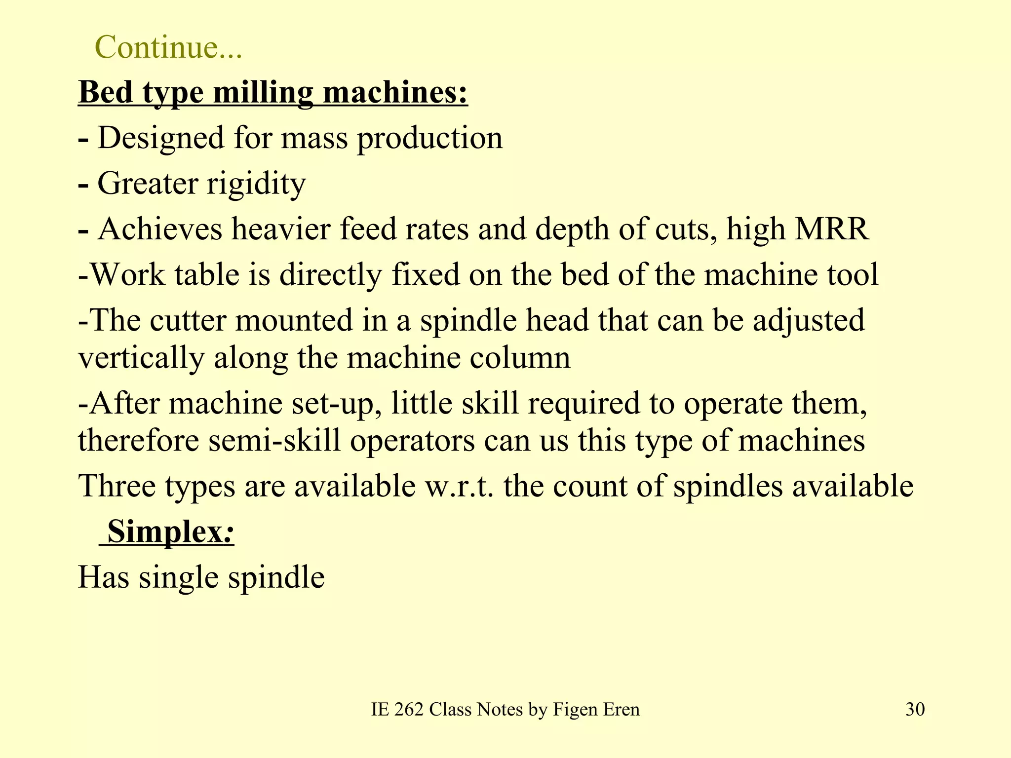 Continue... Bed type milling machines: -  Designed for mass production -  Greater rigidity -  Achieves heavier feed rates and depth of cuts, high MRR -Work table is directly fixed on the bed of the machine tool  The cutter mounted in a spindle head that can be adjusted vertically along the machine column After machine set-up, little skill required to operate them, therefore semi-skill operators can us this type of machines Three types are available w.r.t. the count of spindles available   Simplex :   Has single spindle IE 262 Class Notes by Figen Eren 