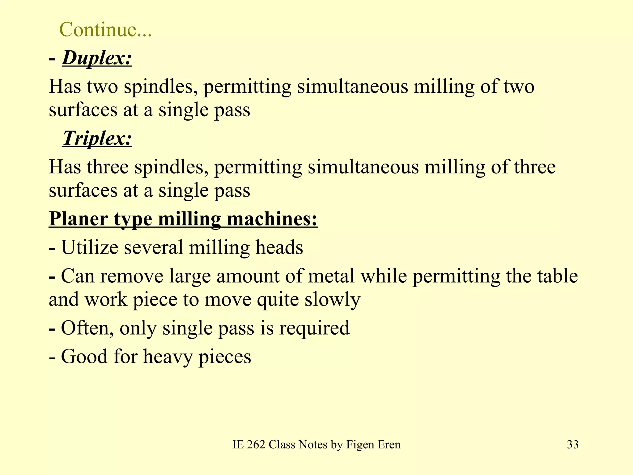 Continue... -  Duplex:   Has two spindles, permitting simultaneous milling of two surfaces at a single pass Triplex:   Has three spindles, permitting simultaneous milling of three surfaces at a single pass Planer type milling machines: -  Utilize several milling heads -  Can remove large amount of metal while permitting the table and work piece to move quite slowly  -  Often, only single pass is required - Good for heavy pieces IE 262 Class Notes by Figen Eren 