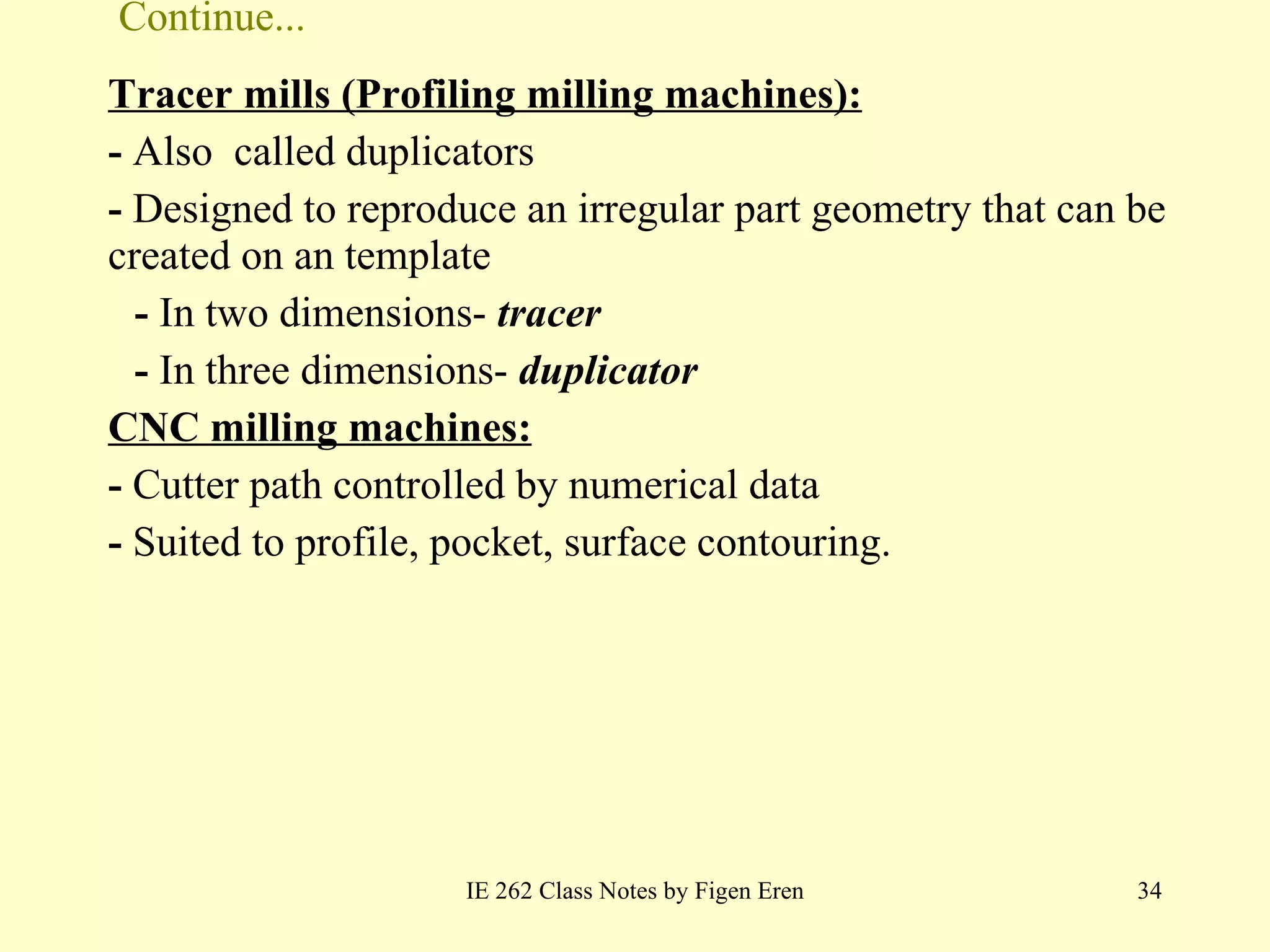 Continue... Tracer mills (Profiling milling machines): -  Also  called duplicators -  Designed to reproduce an irregular part geometry that can be created on an template -  In two dimensions-  tracer -  In three dimensions-  duplicator CNC milling machines: -  Cutter path controlled by numerical data  -  Suited to profile, pocket, surface contouring. IE 262 Class Notes by Figen Eren 
