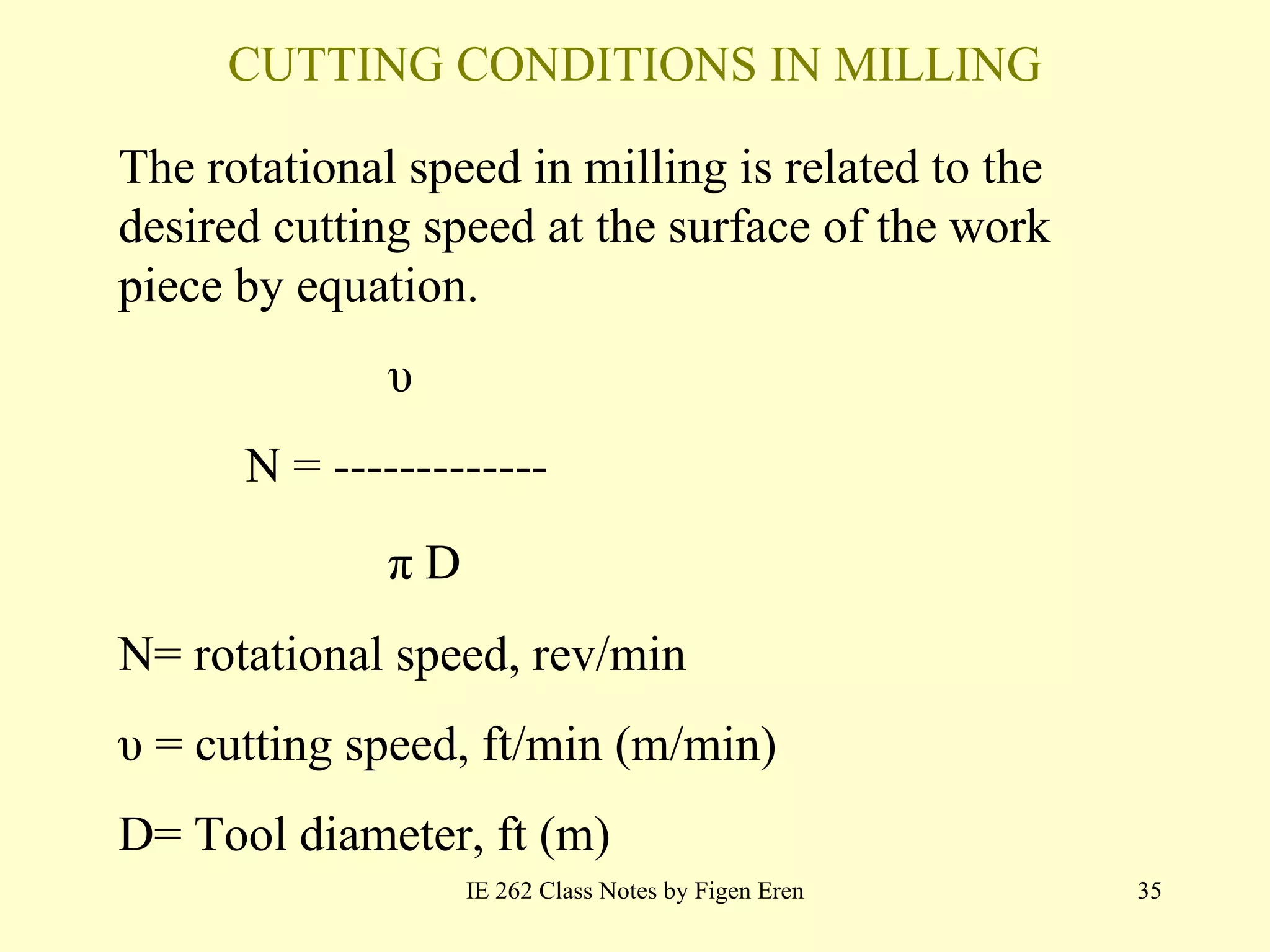 CUTTING CONDITIONS IN MILLING IE 262 Class Notes by Figen Eren The rotational speed in  milling  is related to the desired cutting speed at the surface of the work   piece by equation. υ N =  ------------- π D N= rotational speed, rev/min υ = cutting speed, ft/min (m/min) D=  Tool  diameter, ft (m) 