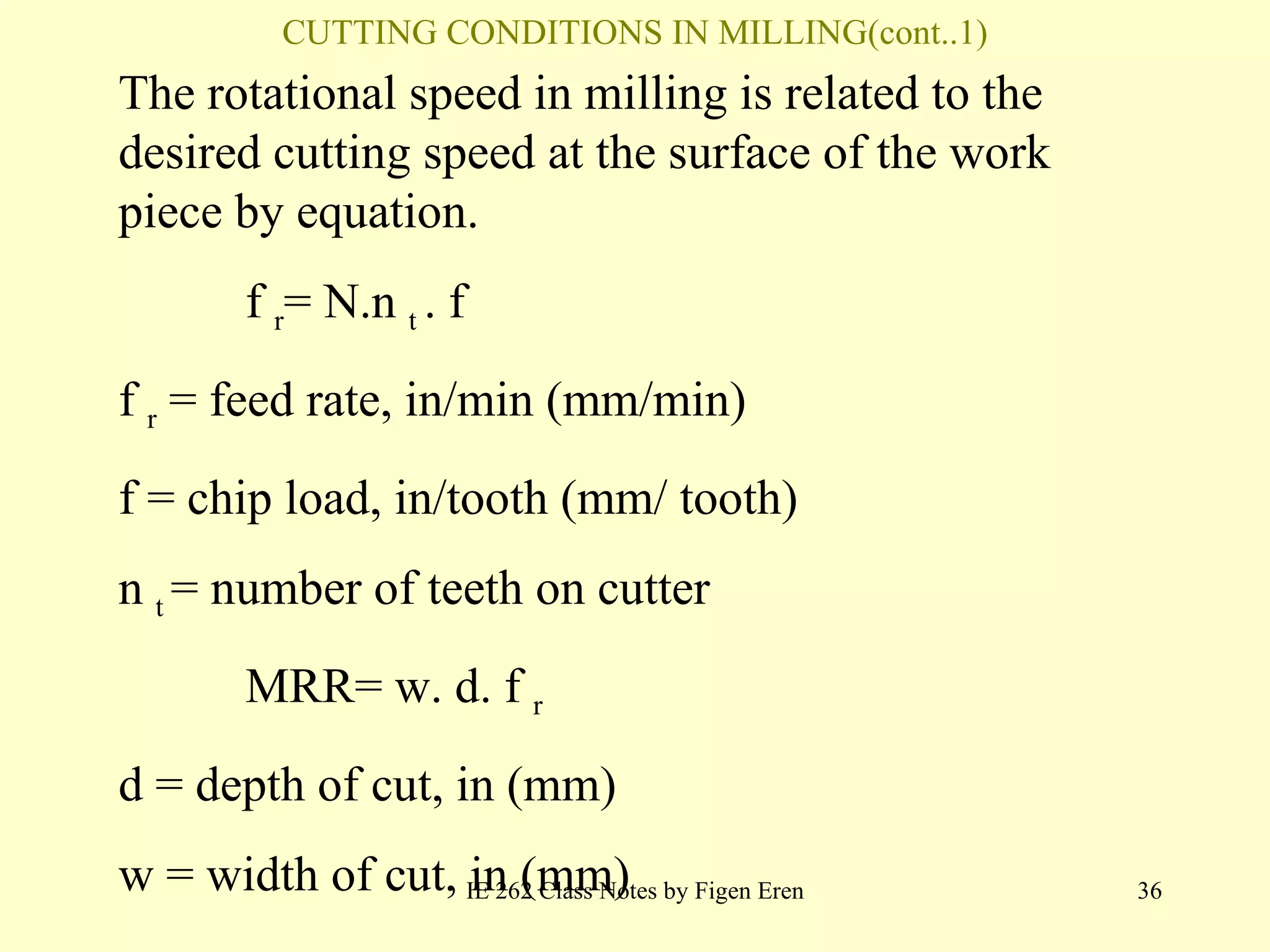 CUTTING CONDITIONS IN MILLING(cont..1) IE 262 Class Notes by Figen Eren The rotational speed in  milling  is related to the desired cutting speed at the surface of the work   piece by equation. f   r =  N.n  t  . f f   r  =  feed rate ,  in /min (m m /min) f  =  chip load ,  in / tooth  (m m /  tooth ) n  t  =  number of teeth on cutter MRR= w. d. f   r d  =  depth of cut ,  in  (m m ) w  =  width of cut ,  in  (m m ) 