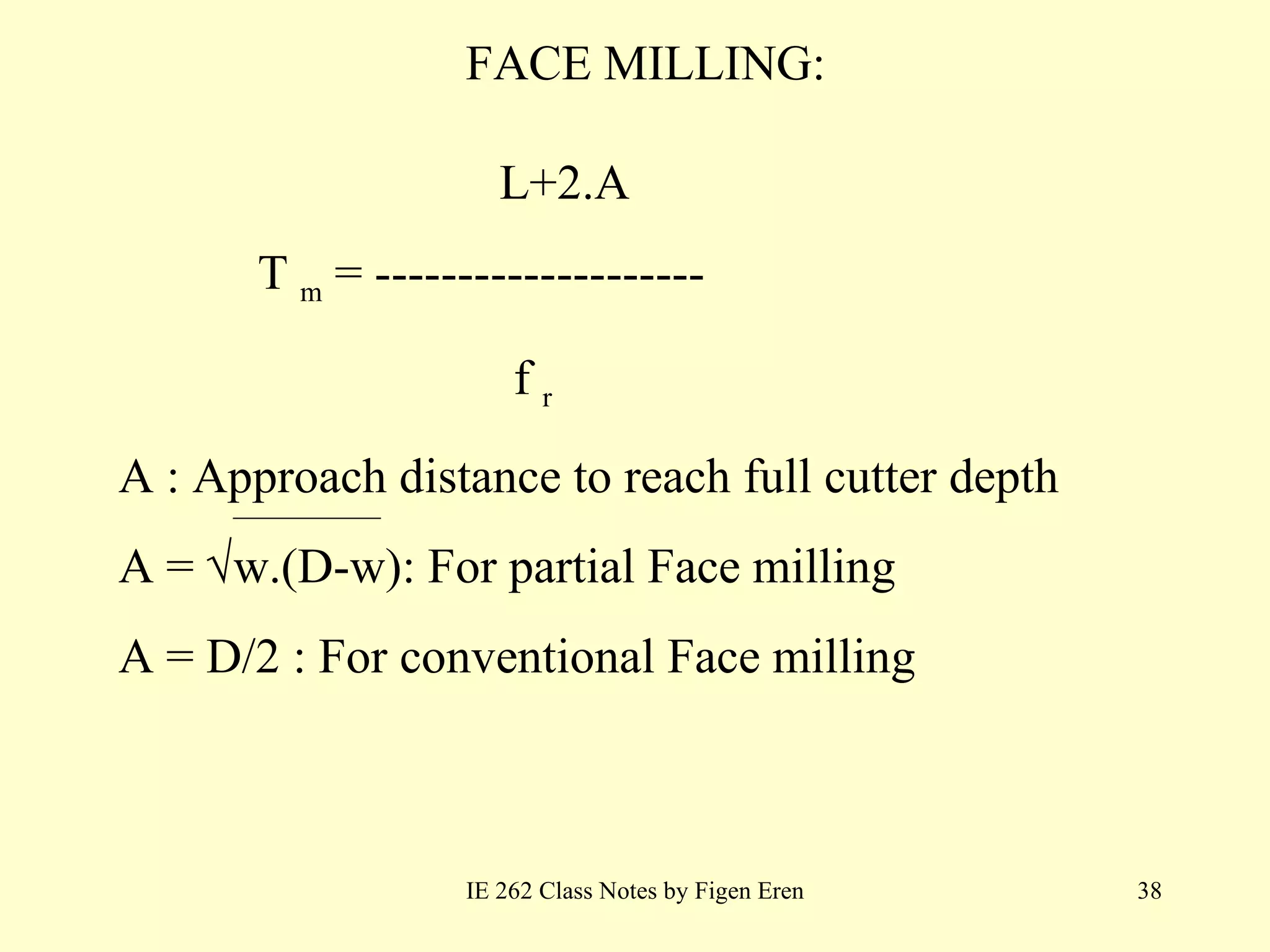 FACE MILLING: IE 262 Class Notes by Figen Eren L+2.A   T   m  =  --------------------   f   r   A :   Approach distance to reach full cutter depth A  =   w.(D-w): For partial Face milling A = D/2 : For conventional Face milling  