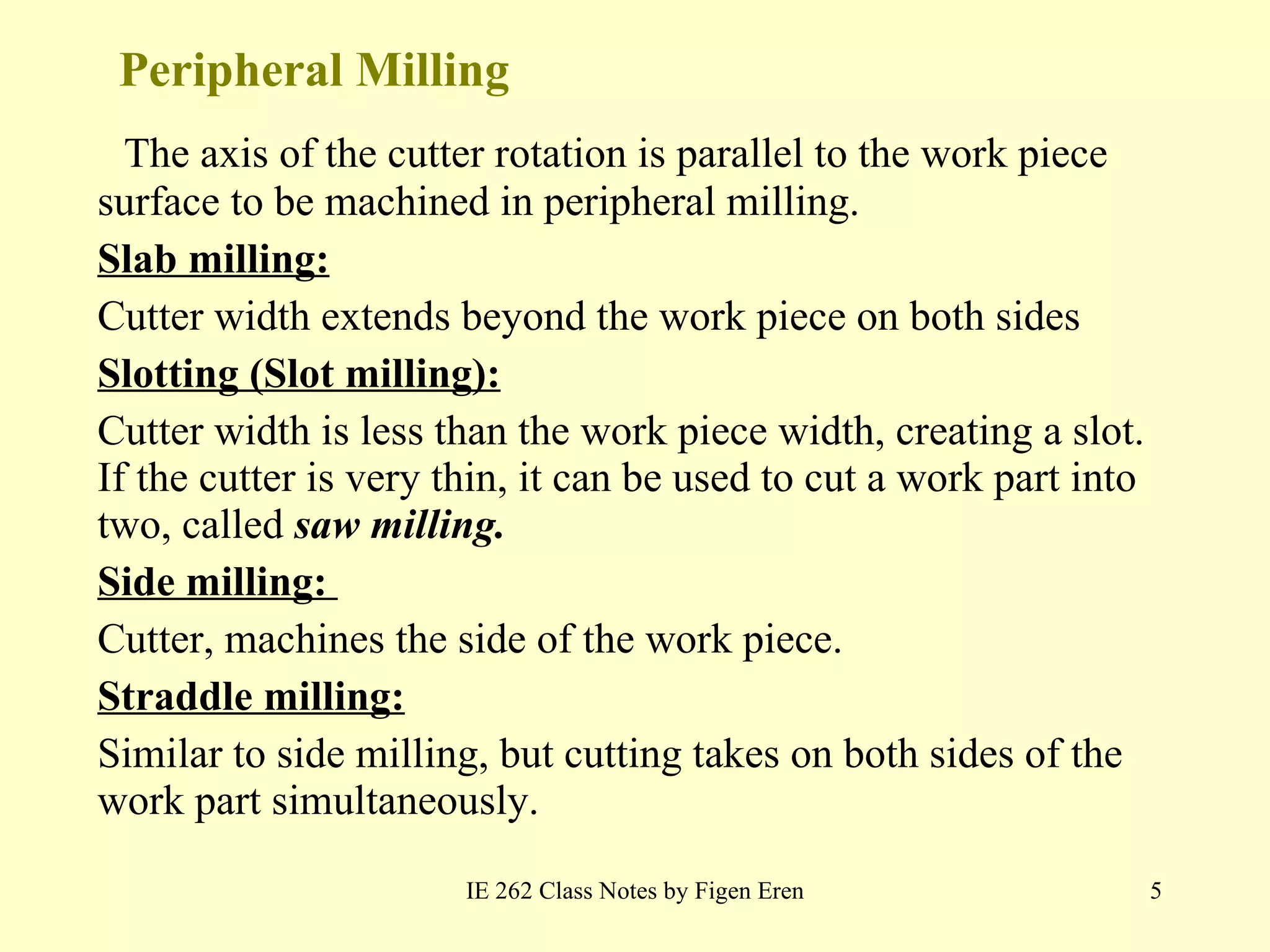 Peripheral Milling The axis of the cutter rotation is parallel to the work piece surface to be machined in peripheral milling. Slab milling: Cutter width extends beyond the work piece on both sides Slotting (Slot milling): Cutter width is less than the work piece width, creating a slot. If the cutter is very thin, it can be used to cut a work part into two, called  saw milling. Side milling:  Cutter, machines the side of the work piece. Straddle milling: Similar to side milling, but cutting takes on both sides of the work part simultaneously. IE 262 Class Notes by Figen Eren 