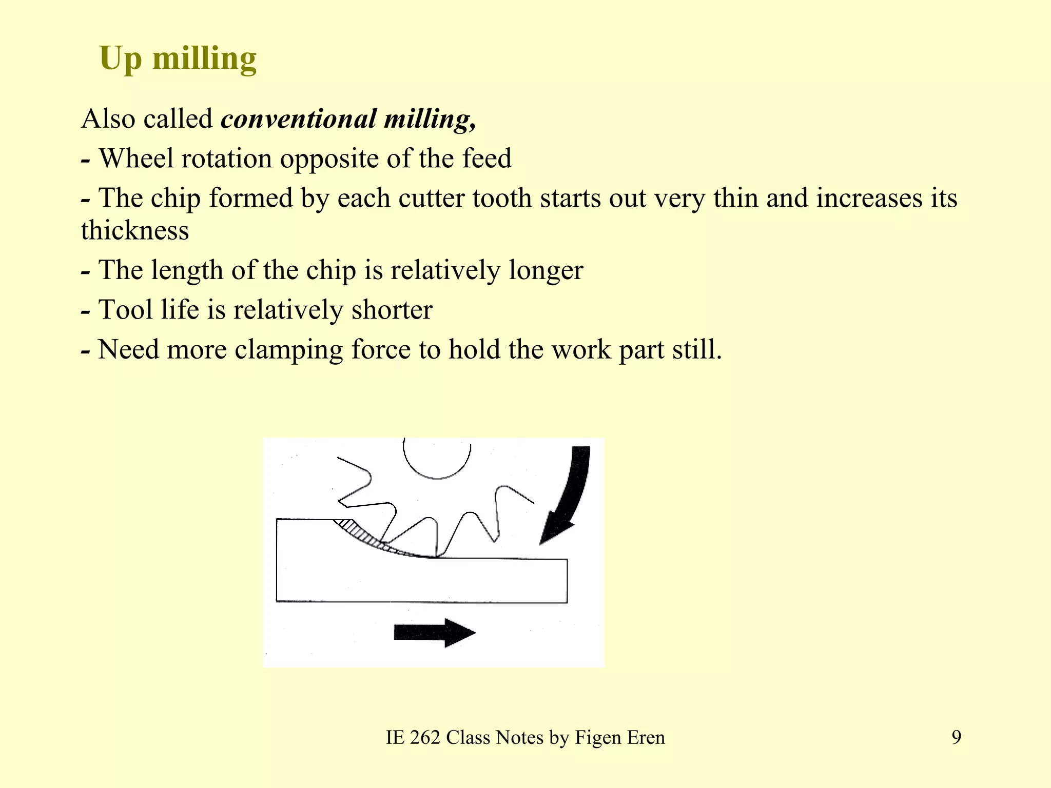 Up milling Also called  conventional milling, -  Wheel rotation opposite of the feed -  The chip formed by each cutter tooth starts out very thin and increases its thickness -  The length of the chip is relatively longer -  Tool life is relatively shorter -  Need more clamping force to hold the work part still. IE 262 Class Notes by Figen Eren 