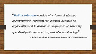 “Public relations consists of all forms of planned
communication, outwards and inwards, between an
organisation and its pu...