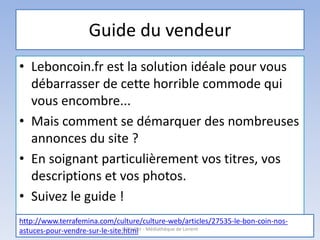 Guide du vendeur
• Leboncoin.fr est la solution idéale pour vous
débarrasser de cette horrible commode qui
vous encombre...
• Mais comment se démarquer des nombreuses
annonces du site ?
• En soignant particulièrement vos titres, vos
descriptions et vos photos.
• Suivez le guide !
http://www.terrafemina.com/culture/culture-web/articles/27535-le-bon-coin-nos-
astuces-pour-vendre-sur-le-site.htmlL'@telier - Médiathèque de Lorient
 