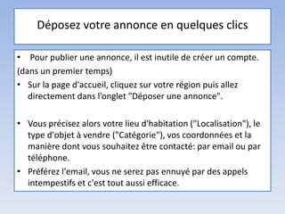 Déposez votre annonce en quelques clics
• Pour publier une annonce, il est inutile de créer un compte.
(dans un premier temps)
• Sur la page d'accueil, cliquez sur votre région puis allez
directement dans l’onglet "Déposer une annonce".
• Vous précisez alors votre lieu d'habitation ("Localisation"), le
type d'objet à vendre ("Catégorie"), vos coordonnées et la
manière dont vous souhaitez être contacté: par email ou par
téléphone.
• Préférez l'email, vous ne serez pas ennuyé par des appels
intempestifs et c'est tout aussi efficace.
 