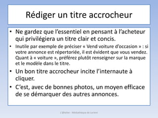 Rédiger un titre accrocheur
• Ne gardez que l’essentiel en pensant à l’acheteur
qui privilégiera un titre clair et concis.
• Inutile par exemple de préciser « Vend voiture d’occasion » : si
votre annonce est répertoriée, il est évident que vous vendez.
Quant à « voiture », préférez plutôt renseigner sur la marque
et le modèle dans le titre.
• Un bon titre accrocheur incite l’internaute à
cliquer.
• C’est, avec de bonnes photos, un moyen efficace
de se démarquer des autres annonces.
L'@telier - Médiathèque de Lorient
 