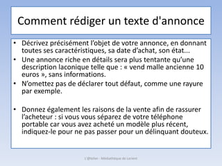 Comment rédiger un texte d'annonce
• Décrivez précisément l’objet de votre annonce, en donnant
toutes ses caractéristiques, sa date d’achat, son état...
• Une annonce riche en détails sera plus tentante qu’une
description laconique telle que : « vend malle ancienne 10
euros », sans informations.
• N’omettez pas de déclarer tout défaut, comme une rayure
par exemple.
• Donnez également les raisons de la vente afin de rassurer
l’acheteur : si vous vous séparez de votre téléphone
portable car vous avez acheté un modèle plus récent,
indiquez-le pour ne pas passer pour un délinquant douteux.
L'@telier - Médiathèque de Lorient
 