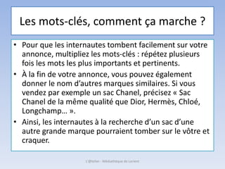 Les mots-clés, comment ça marche ?
• Pour que les internautes tombent facilement sur votre
annonce, multipliez les mots-clés : répétez plusieurs
fois les mots les plus importants et pertinents.
• À la fin de votre annonce, vous pouvez également
donner le nom d’autres marques similaires. Si vous
vendez par exemple un sac Chanel, précisez « Sac
Chanel de la même qualité que Dior, Hermès, Chloé,
Longchamp… ».
• Ainsi, les internautes à la recherche d’un sac d’une
autre grande marque pourraient tomber sur le vôtre et
craquer.
L'@telier - Médiathèque de Lorient
 