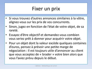 Fixer un prix
• Si vous trouvez d’autres annonces similaires à la vôtre,
alignez-vous sur les prix de vos concurrents.
• Sinon, jugez en fonction de l’état de votre objet, de sa
rareté.
• Essayez d’être objectif et demandez-vous combien
vous seriez prêt à donner pour acquérir votre objet.
• Pour un objet dont la valeur excède quelques centaines
d’euros, pensez à prévoir une petite marge de
négociation : Il est toujours utile d’annoncer au client
que vous acceptez de « brader » votre bien alors que
vous l’aviez prévu depuis le début.
L'@telier - Médiathèque de Lorient
 