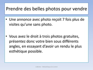 Prendre des belles photos pour vendre
• Une annonce avec photo reçoit 7 fois plus de
visites qu’une sans photo.
• Vous avez le droit à trois photos gratuites,
présentez donc votre bien sous différents
angles, en essayant d’avoir un rendu le plus
esthétique possible.
L'@telier - Médiathèque de Lorient
 