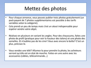 Mettez des photos
• Pour chaque annonce, vous pouvez publier trois photos gratuitement (un
pack payant de 7 photos supplémentaires est possible à des tarifs
variables selon la catégorie).
• Cela prend un peu de temps mais c’est un atout indispensable pour
espérer vendre votre objet.
• Réalisez-en plusieurs en variant les angles. Pour des chaussures, faites une
photo de profil (pratique pour voir la hauteur des talons) et une photo des
semelles. Et n’oubliez pas de les cirer! Vous avez encore la boîte? C’est un
plus, précisez-le.
• Vous vendez une télé? Allumez-la pour prendre la photo, les acheteurs
verront qu'elle est en état de marche. Faites-en une autre avec les
accessoires (câbles, télécommande…)
 