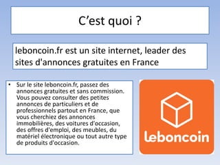 C’est quoi ?
• Sur le site leboncoin.fr, passez des
annonces gratuites et sans commission.
Vous pouvez consulter des petites
annonces de particuliers et de
professionnels partout en France, que
vous cherchiez des annonces
immobilières, des voitures d'occasion,
des offres d'emploi, des meubles, du
matériel électronique ou tout autre type
de produits d'occasion.
leboncoin.fr est un site internet, leader des
sites d'annonces gratuites en France
 