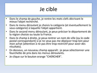 Je cible
• Dans le champ de gauche, je rentre les mots clefs décrivant le
mieux l'objet recherché.
• Dans le menu déroulant je choisis la catégorie (et éventuellement la
sous-catégorie) à laquelle l'objet appartient.
• Dans le second menu déroulant, je peux préciser le département de
la région choisie ou toute la France.
• Dans le champ à droite, je peux rentrer un nom de ville (ou le code
postal correspondant) si je ne veux pas me déplacer trop loin pour
mon achat (attention à ne pas être trop restrictif pour avoir des
résultats).
• En dessous, un nouveau champ apparaît : je peux sélectionner une
fourchette de prix dans les menus déroulants.
• Je clique sur le bouton orange "CHERCHER".
 