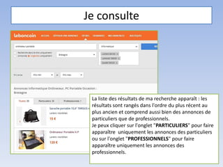 Je consulte
La liste des résultats de ma recherche apparaît : les
résultats sont rangés dans l'ordre du plus récent au
plus ancien et comprend aussi bien des annonces de
particuliers que de professionnels.
Je peux cliquer sur l'onglet "PARTICULIERS" pour faire
apparaître uniquement les annonces des particuliers
ou sur l'onglet "PROFESSIONNELS" pour faire
apparaître uniquement les annonces des
professionnels.
 