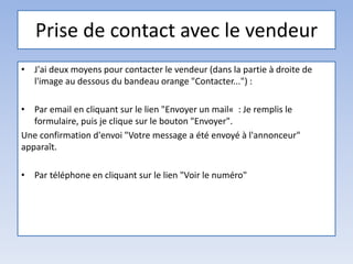 Prise de contact avec le vendeur
• J'ai deux moyens pour contacter le vendeur (dans la partie à droite de
l'image au dessous du bandeau orange "Contacter...") :
• Par email en cliquant sur le lien "Envoyer un mail« : Je remplis le
formulaire, puis je clique sur le bouton "Envoyer".
Une confirmation d'envoi "Votre message a été envoyé à l'annonceur"
apparaît.
• Par téléphone en cliquant sur le lien "Voir le numéro"
 