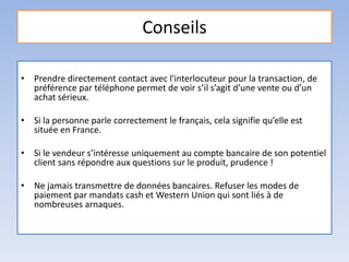 Conseils
• Prendre directement contact avec l'interlocuteur pour la transaction, de
préférence par téléphone permet de voir s’il s’agit d’une vente ou d’un
achat sérieux.
• Si la personne parle correctement le français, cela signifie qu’elle est
située en France.
• Si le vendeur s’intéresse uniquement au compte bancaire de son potentiel
client sans répondre aux questions sur le produit, prudence !
• Ne jamais transmettre de données bancaires. Refuser les modes de
paiement par mandats cash et Western Union qui sont liés à de
nombreuses arnaques.
 