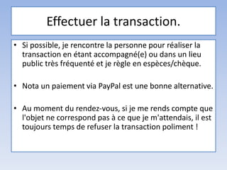 Effectuer la transaction.
• Si possible, je rencontre la personne pour réaliser la
transaction en étant accompagné(e) ou dans un lieu
public très fréquenté et je règle en espèces/chèque.
• Nota un paiement via PayPal est une bonne alternative.
• Au moment du rendez-vous, si je me rends compte que
l'objet ne correspond pas à ce que je m'attendais, il est
toujours temps de refuser la transaction poliment !
 