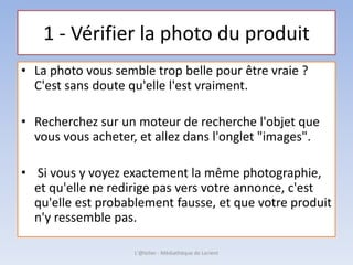 1 - Vérifier la photo du produit
• La photo vous semble trop belle pour être vraie ?
C'est sans doute qu'elle l'est vraiment.
• Recherchez sur un moteur de recherche l'objet que
vous vous acheter, et allez dans l'onglet "images".
• Si vous y voyez exactement la même photographie,
et qu'elle ne redirige pas vers votre annonce, c'est
qu'elle est probablement fausse, et que votre produit
n'y ressemble pas.
L'@telier - Médiathèque de Lorient
 
