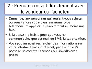 2 - Prendre contact directement avec
le vendeur ou l'acheteur
• Demandez aux personnes qui veulent vous acheter
ou vous vendre votre bien leur numéro de
téléphone, et appelez-les directement au moins une
fois.
• Si la personne insiste pour que vous ne
communiquiez que par mail ou SMS, faites attention.
• Vous pouvez aussi rechercher des informations sur
votre interlocuteur sur internet, par exemple s'il
possède un compte Facebook ou LinkedIn avec
photo.
L'@telier - Médiathèque de Lorient
 