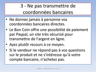 3 - Ne pas transmettre de
coordonnées bancaires
• Ne donnez jamais à personne vos
coordonnées bancaires directes.
• Le Bon Coin offre une possibilité de paiement
par Paypal, un site très sécurisé pour
transmettre de l'argent en ligne.
• Ayez plutôt recours à ce moyen.
• Si le vendeur ne répond pas à vos questions
sur le produit et ne s'intéresse qu'à votre
compte bancaire, n'achetez pas.
L'@telier - Médiathèque de Lorient
 
