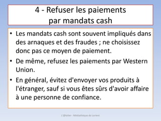 4 - Refuser les paiements
par mandats cash
• Les mandats cash sont souvent impliqués dans
des arnaques et des fraudes ; ne choisissez
donc pas ce moyen de paiement.
• De même, refusez les paiements par Western
Union.
• En général, évitez d'envoyer vos produits à
l'étranger, sauf si vous êtes sûrs d'avoir affaire
à une personne de confiance.
L'@telier - Médiathèque de Lorient
 